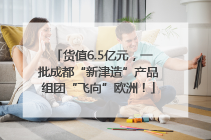 货值6.5亿元，一批成都“新津造”产品组团“飞向”欧洲！