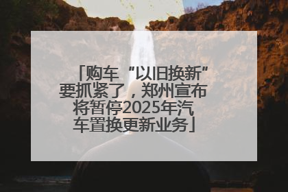 购车“以旧换新”要抓紧了，郑州宣布将暂停2025年汽车置换更新业务