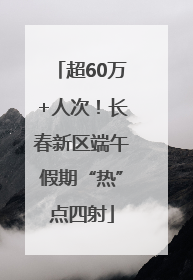 超60万+人次！长春新区端午假期“热”点四射