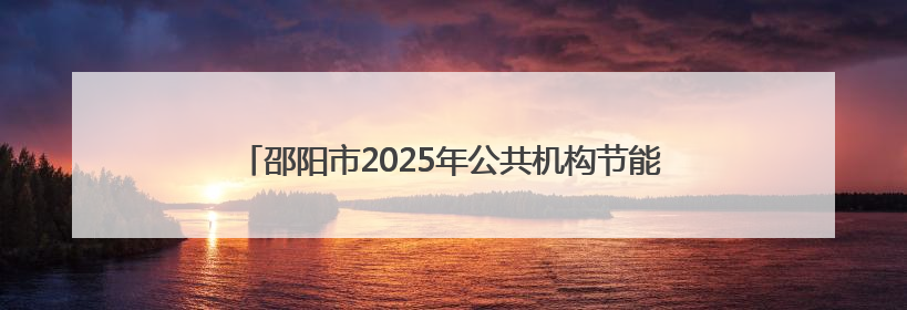 邵阳市2025年公共机构节能宣传周暨低碳日活动正式启动