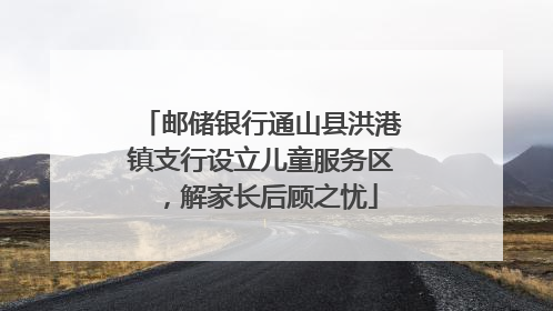 邮储银行通山县洪港镇支行设立儿童服务区，解家长后顾之忧