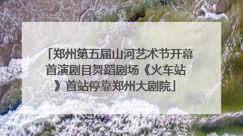 郑州第五届山河艺术节开幕 首演剧目舞蹈剧场《火车站》首站停靠郑州大剧院
