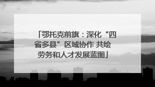 鄂托克前旗：深化“四省多县”区域协作 共绘劳务和人才发展蓝图