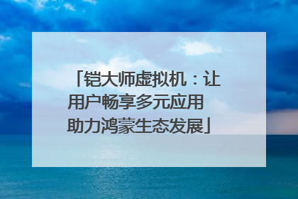 铠大师虚拟机：让用户畅享多元应用 助力鸿蒙生态发展