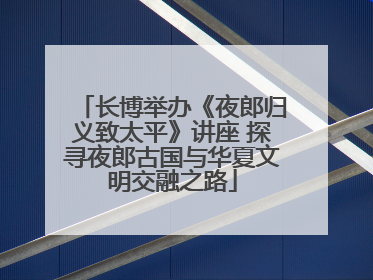 长博举办《夜郎归义致太平》讲座 探寻夜郎古国与华夏文明交融之路