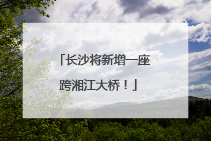 长沙将新增一座跨湘江大桥！