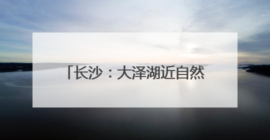 长沙：大泽湖近自然湿地公园正式开园
