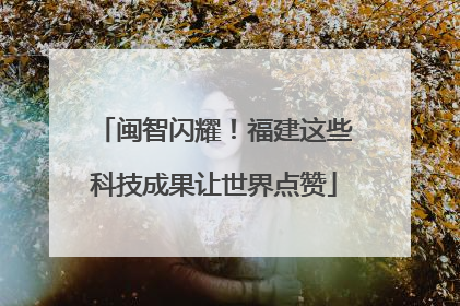 闽智闪耀！福建这些科技成果让世界点赞