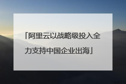 阿里云以战略级投入全力支持中国企业出海