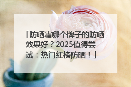 防晒霜哪个牌子的防晒效果好？2025值得尝试：热门红榜防晒！