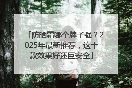 防晒霜哪个牌子强？2025年最新推荐，这十款效果好还巨安全
