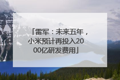 雷军：未来五年，小米预计再投入2000亿研发费用