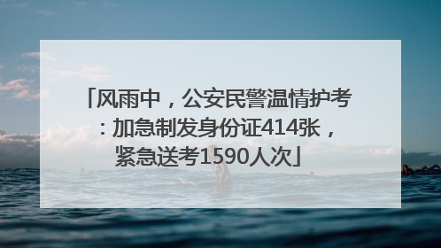 风雨中，公安民警温情护考：加急制发身份证414张，紧急送考1590人次