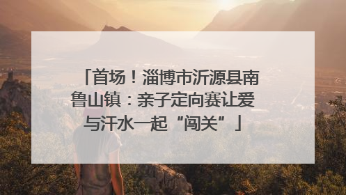 首场！淄博市沂源县南鲁山镇：亲子定向赛让爱与汗水一起“闯关”