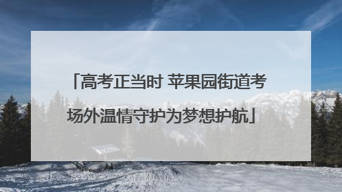 高考正当时 苹果园街道考场外温情守护为梦想护航