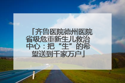 齐鲁医院德州医院省级危重新生儿救治中心：把“生”的希望送到千家万户