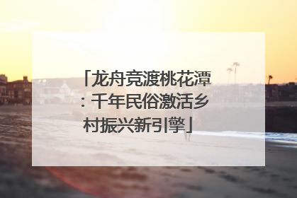 龙舟竞渡桃花潭：千年民俗激活乡村振兴新引擎