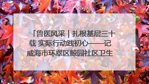 鲁医风采｜扎根基层三十载 实际行动践初心——记威海市环翠区鲸园社区卫生服务中心主任梁永江