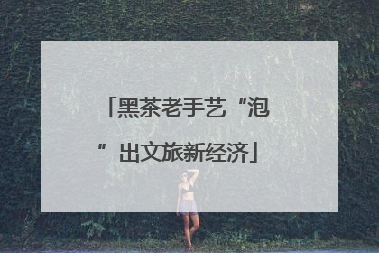 黑茶老手艺“泡”出文旅新经济