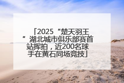 2025“楚天羽王”湖北城市俱乐部赛首站挥拍，近200名球手在黄石同场竞技