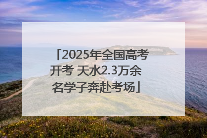 2025年全国高考开考 天水2.3万余名学子奔赴考场
