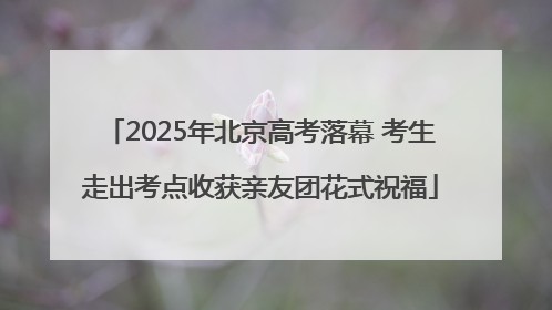 2025年北京高考落幕 考生走出考点收获亲友团花式祝福