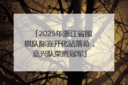 2025年浙江省围棋队际赛开化站落幕，嘉兴队荣膺冠军
