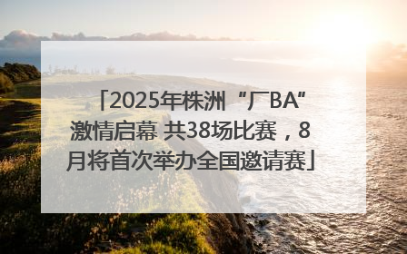 2025年株洲“厂BA”激情启幕 共38场比赛，8月将首次举办全国邀请赛