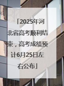 2025年河北省高考顺利结束，高考成绩预计6月25日左右公布