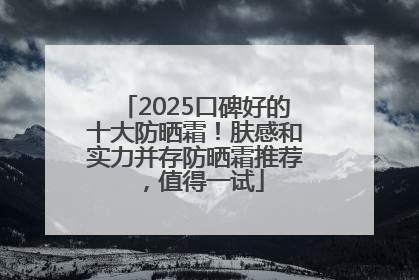 2025口碑好的十大防晒霜！肤感和实力并存防晒霜推荐，值得一试