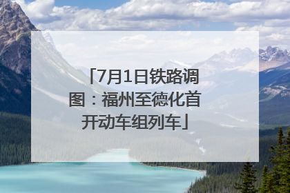 7月1日铁路调图：福州至德化首开动车组列车