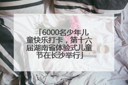 6000名少年儿童快乐打卡，第十六届湖南省体验式儿童节在长沙举行