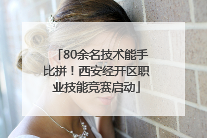 80余名技术能手比拼！西安经开区职业技能竞赛启动