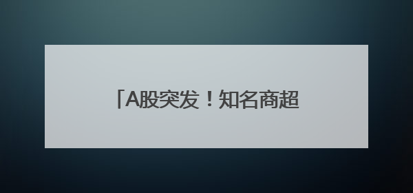 A股突发！知名商超退市，曾与沃尔玛、家乐福“硬碰硬”